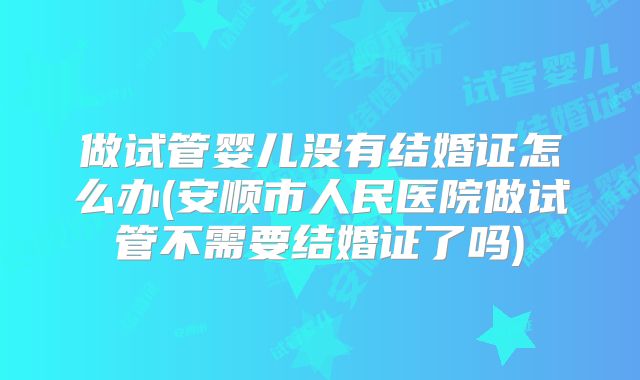 做试管婴儿没有结婚证怎么办(安顺市人民医院做试管不需要结婚证了吗)
