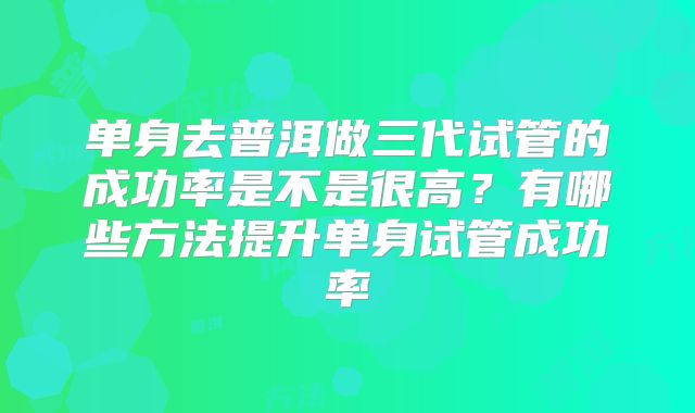 单身去普洱做三代试管的成功率是不是很高？有哪些方法提升单身试管成功率