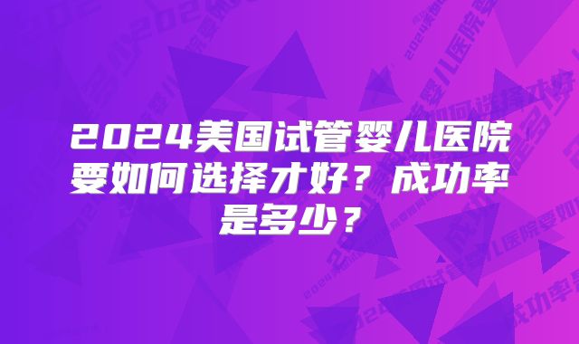2024美国试管婴儿医院要如何选择才好？成功率是多少？