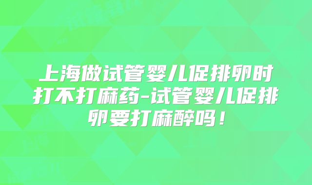 上海做试管婴儿促排卵时打不打麻药-试管婴儿促排卵要打麻醉吗！