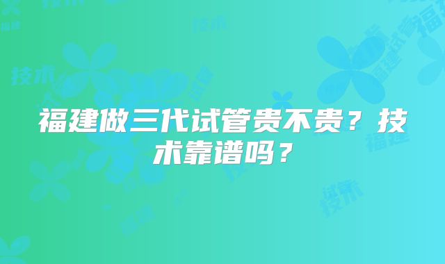 福建做三代试管贵不贵?技术靠谱吗?