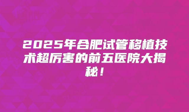 2025年合肥试管移植技术超厉害的前五医院大揭秘!