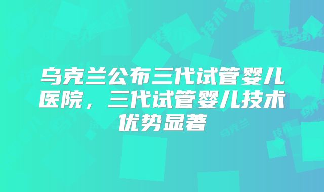乌克兰公布三代试管婴儿医院，三代试管婴儿技术优势显著