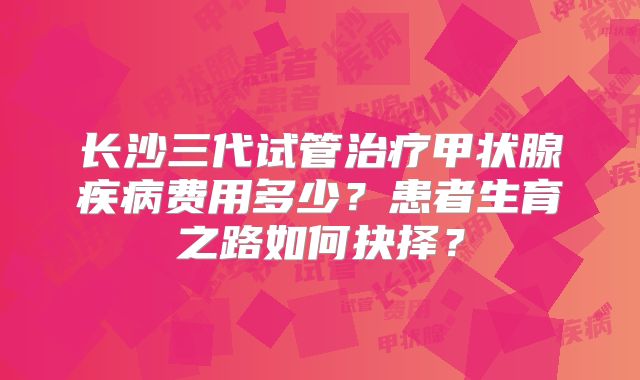长沙三代试管治疗甲状腺疾病费用多少？患者生育之路如何抉择？