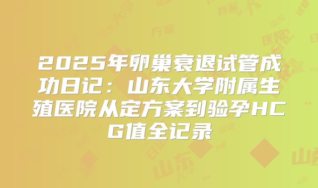 2025年卵巢衰退试管成功日记：山东大学附属生殖医院从定方案到验孕HCG值全记录