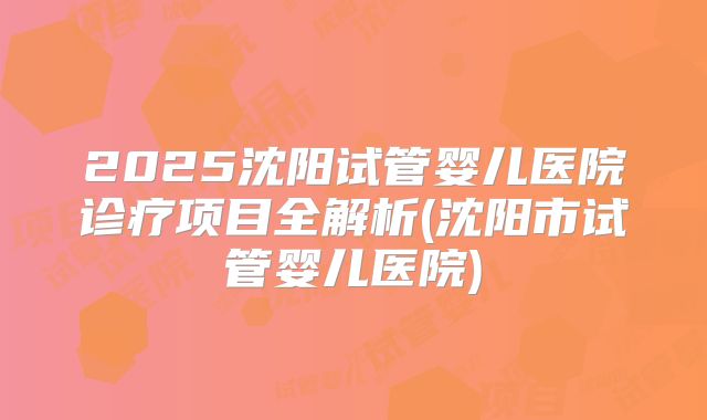 2025沈阳试管婴儿医院诊疗项目全解析(沈阳市试管婴儿医院)