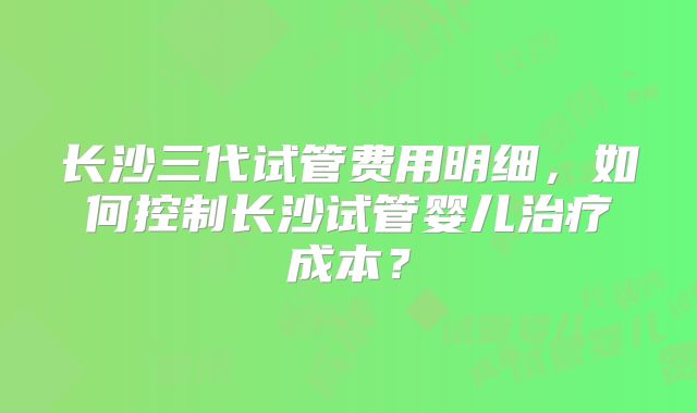 长沙三代试管费用明细,如何控制长沙试管婴儿治疗成本?