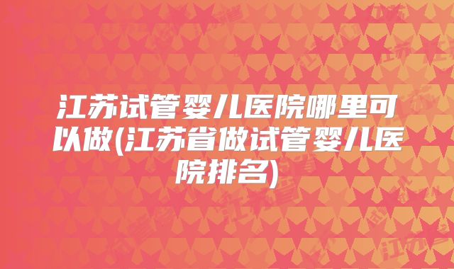 江苏试管婴儿医院哪里可以做(江苏省做试管婴儿医院排名)