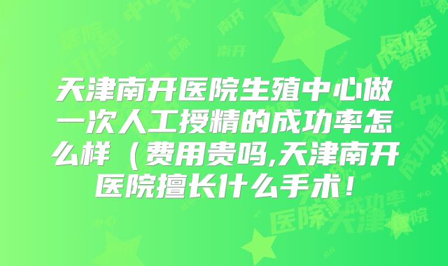 天津南开医院生殖中心做一次人工授精的成功率怎么样(费用贵吗,天津南开医院擅长什么手术!
