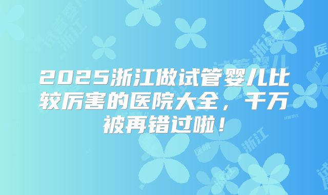 2025浙江做试管婴儿比较厉害的医院大全，千万被再错过啦！