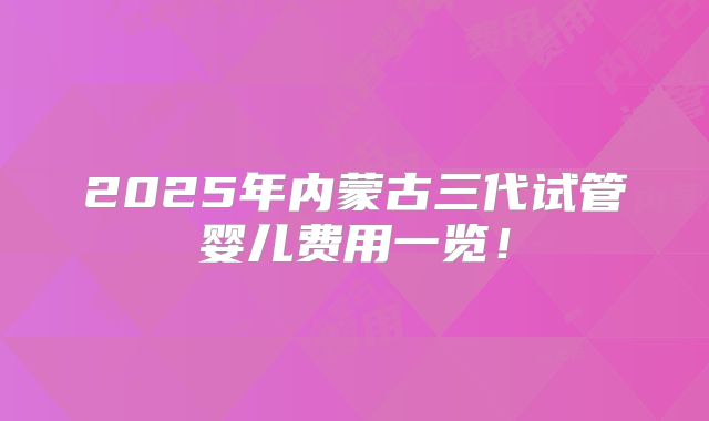 2025年内蒙古三代试管婴儿费用一览！