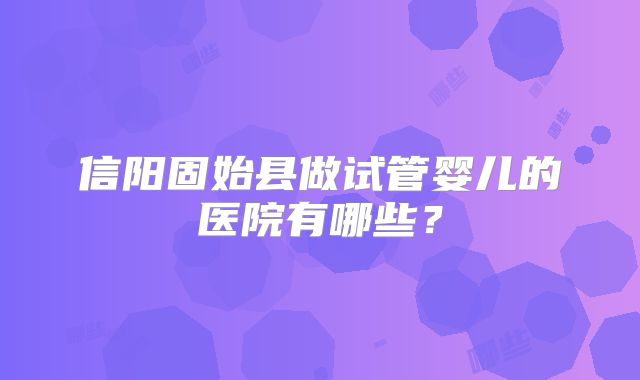 信阳固始县做试管婴儿的医院有哪些？