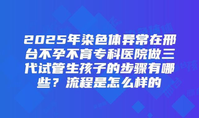 2025年染色体异常在邢台不孕不育专科医院做三代试管生孩子的步骤有哪些?流程是怎么样的