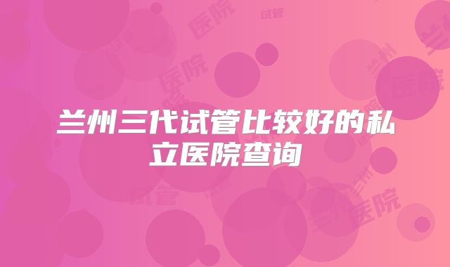 兰州三代试管比较好的私立医院查询
