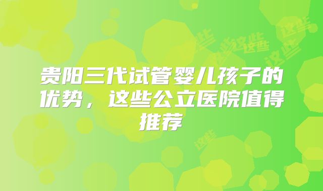 贵阳三代试管婴儿孩子的优势，这些公立医院值得推荐