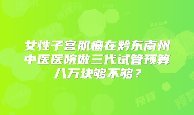女性子宫肌瘤在黔东南州中医医院做三代试管预算八万块够不够？