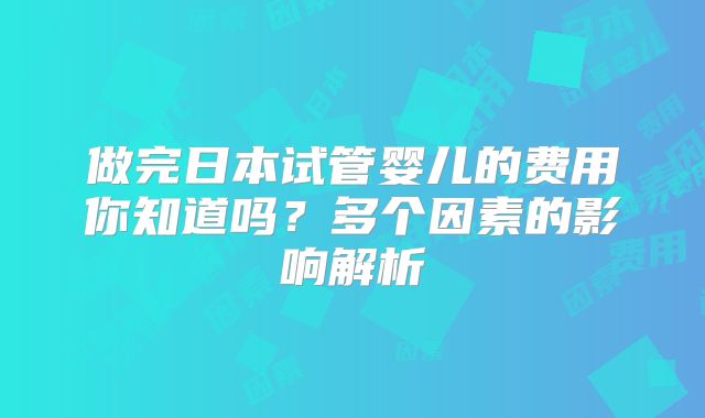 做完日本试管婴儿的费用你知道吗?多个因素的影响解析