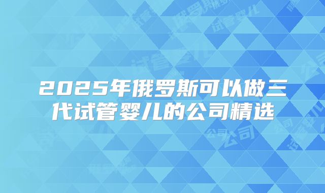 2025年俄罗斯可以做三代试管婴儿的公司精选