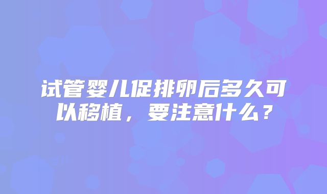 试管婴儿促排卵后多久可以移植，要注意什么？