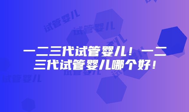 一二三代试管婴儿！一二三代试管婴儿哪个好！