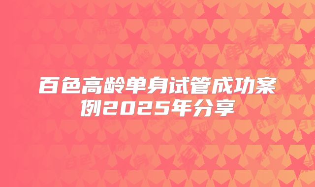 百色高龄单身试管成功案例2025年分享