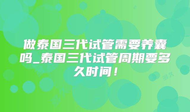 做泰国三代试管需要养囊吗_泰国三代试管周期要多久时间！