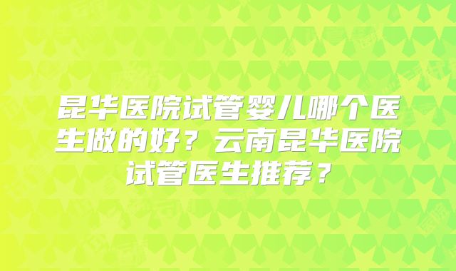 昆华医院试管婴儿哪个医生做的好？云南昆华医院试管医生推荐？