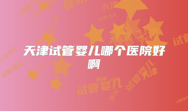 天津试管婴儿哪个医院好啊