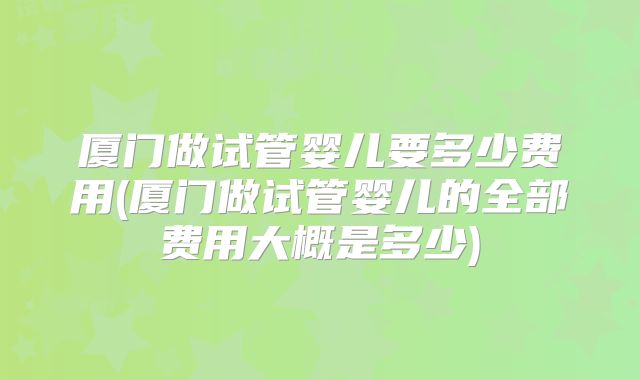 厦门做试管婴儿要多少费用(厦门做试管婴儿的全部费用大概是多少)