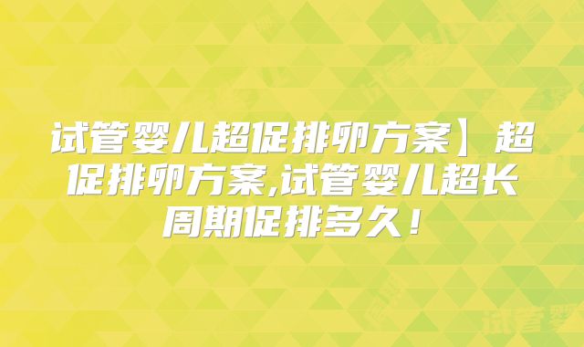 试管婴儿超促排卵方案】超促排卵方案,试管婴儿超长周期促排多久！