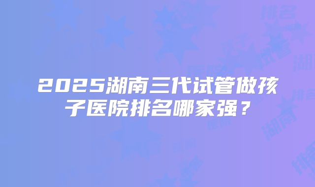 2025湖南三代试管做孩子医院排名哪家强？