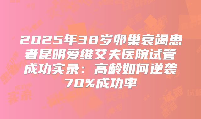 2025年38岁卵巢衰竭患者昆明爱维艾夫医院试管成功实录：高龄如何逆袭70%成功率
