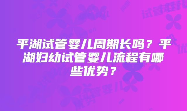 平湖试管婴儿周期长吗？平湖妇幼试管婴儿流程有哪些优势？