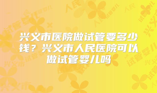 兴义市医院做试管要多少钱？兴义市人民医院可以做试管婴儿吗