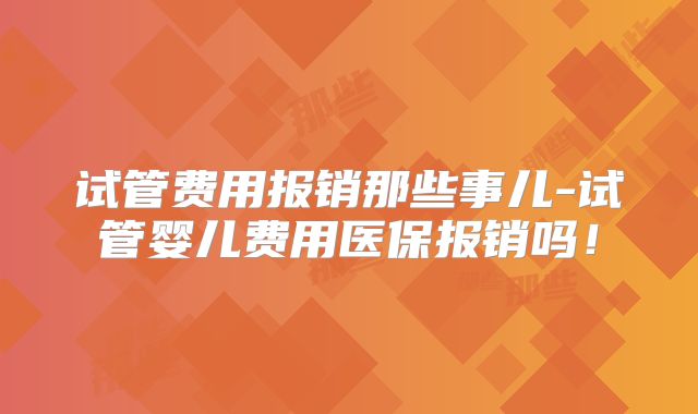 试管费用报销那些事儿-试管婴儿费用医保报销吗！