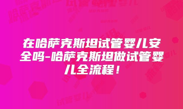 在哈萨克斯坦试管婴儿安全吗-哈萨克斯坦做试管婴儿全流程！
