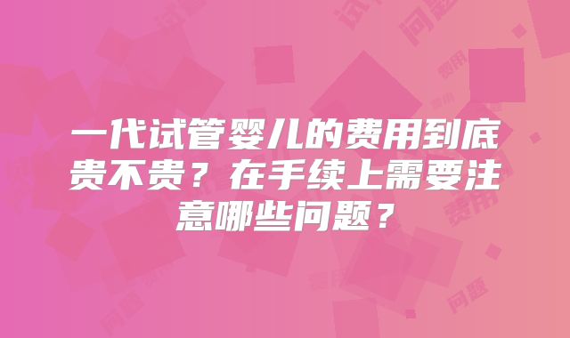 一代试管婴儿的费用到底贵不贵？在手续上需要注意哪些问题？