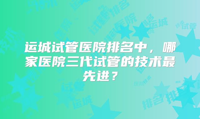 运城试管医院排名中，哪家医院三代试管的技术最先进？