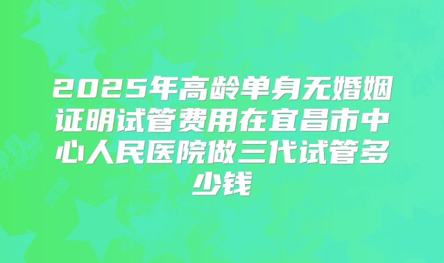 2025年高龄单身无婚姻证明试管费用在宜昌市中心人民医院做三代试管多少钱