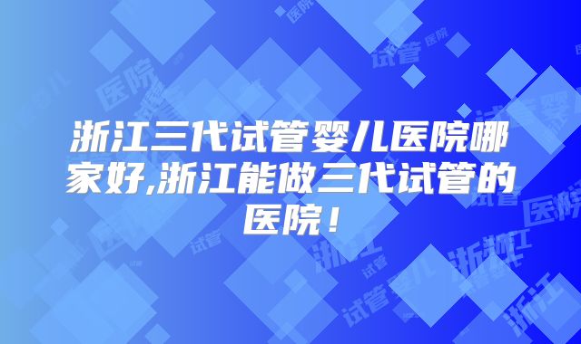 浙江三代试管婴儿医院哪家好,浙江能做三代试管的医院!
