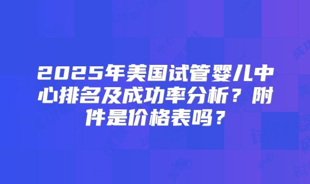 2025年美国试管婴儿中心排名及成功率分析？附件是价格表吗？