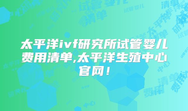 太平洋ivf研究所试管婴儿费用清单,太平洋生殖中心官网！