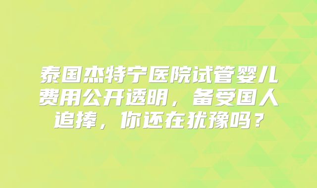 泰国杰特宁医院试管婴儿费用公开透明，备受国人追捧，你还在犹豫吗？