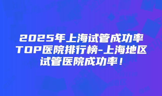 2025年上海试管成功率TOP医院排行榜-上海地区试管医院成功率！