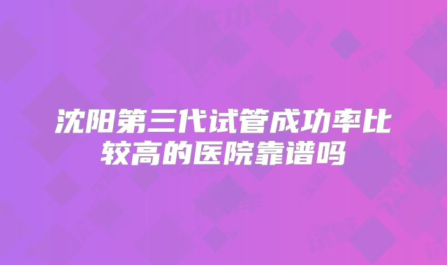 沈阳第三代试管成功率比较高的医院靠谱吗