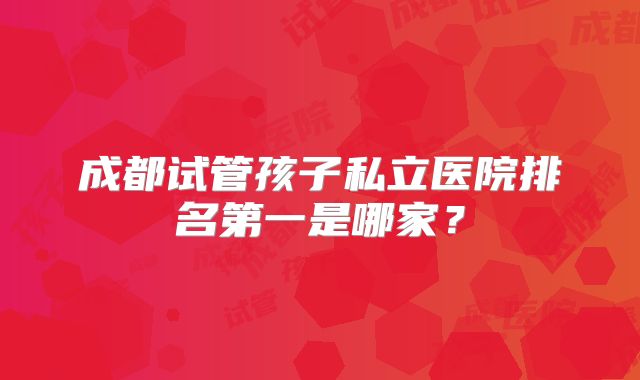 成都试管孩子私立医院排名第一是哪家？