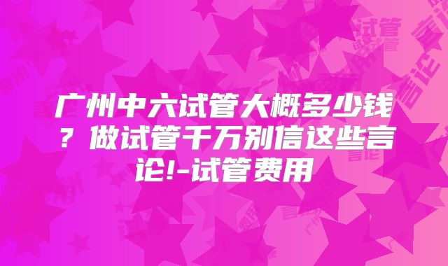 广州中六试管大概多少钱？做试管千万别信这些言论!-试管费用