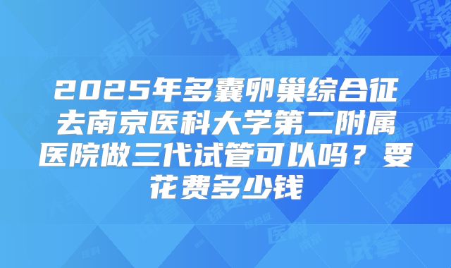 2025年多囊卵巢综合征去南京医科大学第二附属医院做三代试管可以吗？要花费多少钱