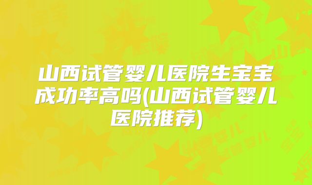 山西试管婴儿医院生宝宝成功率高吗(山西试管婴儿医院推荐)
