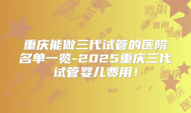 重庆能做三代试管的医院名单一览-2025重庆三代试管婴儿费用！
